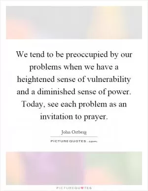 We tend to be preoccupied by our problems when we have a heightened sense of vulnerability and a diminished sense of power. Today, see each problem as an invitation to prayer Picture Quote #1