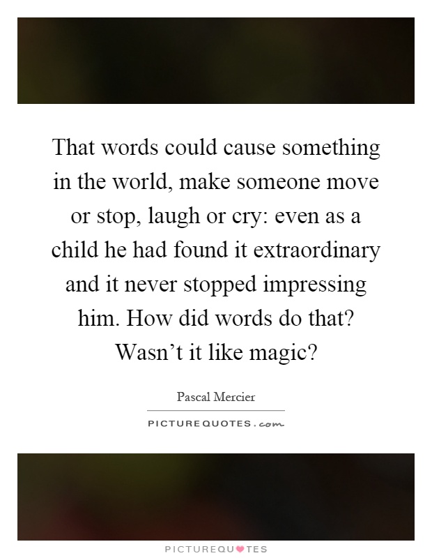 That words could cause something in the world, make someone move or stop, laugh or cry: even as a child he had found it extraordinary and it never stopped impressing him. How did words do that? Wasn't it like magic? Picture Quote #1