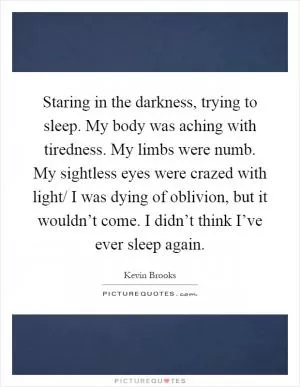 Staring in the darkness, trying to sleep. My body was aching with tiredness. My limbs were numb. My sightless eyes were crazed with light/ I was dying of oblivion, but it wouldn’t come. I didn’t think I’ve ever sleep again Picture Quote #1
