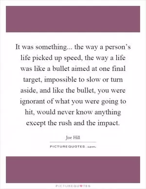 It was something... the way a person’s life picked up speed, the way a life was like a bullet aimed at one final target, impossible to slow or turn aside, and like the bullet, you were ignorant of what you were going to hit, would never know anything except the rush and the impact Picture Quote #1