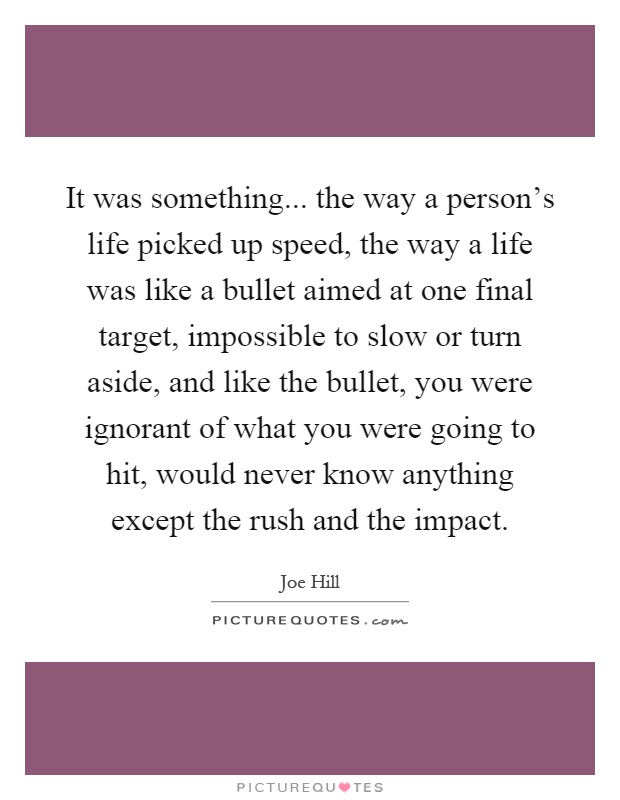 It was something... the way a person's life picked up speed, the way a life was like a bullet aimed at one final target, impossible to slow or turn aside, and like the bullet, you were ignorant of what you were going to hit, would never know anything except the rush and the impact Picture Quote #1