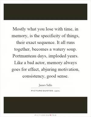 Mostly what you lose with time, in memory, is the specificity of things, their exact sequence. It all runs together, becomes a watery soup. Portmanteau days, imploded years. Like a bad actor, memory always goes for effect, abjuring motivation, consistency, good sense Picture Quote #1