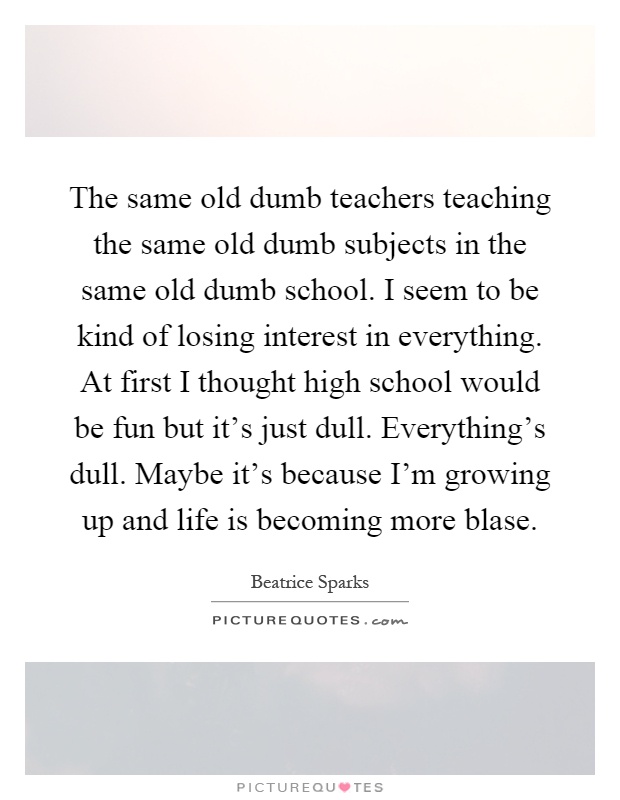 The same old dumb teachers teaching the same old dumb subjects in the same old dumb school. I seem to be kind of losing interest in everything. At first I thought high school would be fun but it's just dull. Everything's dull. Maybe it's because I'm growing up and life is becoming more blase Picture Quote #1