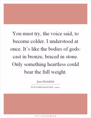You must try, the voice said, to become colder. I understood at once. It’s like the bodies of gods: cast in bronze, braced in stone. Only something heartless could bear the full weight Picture Quote #1