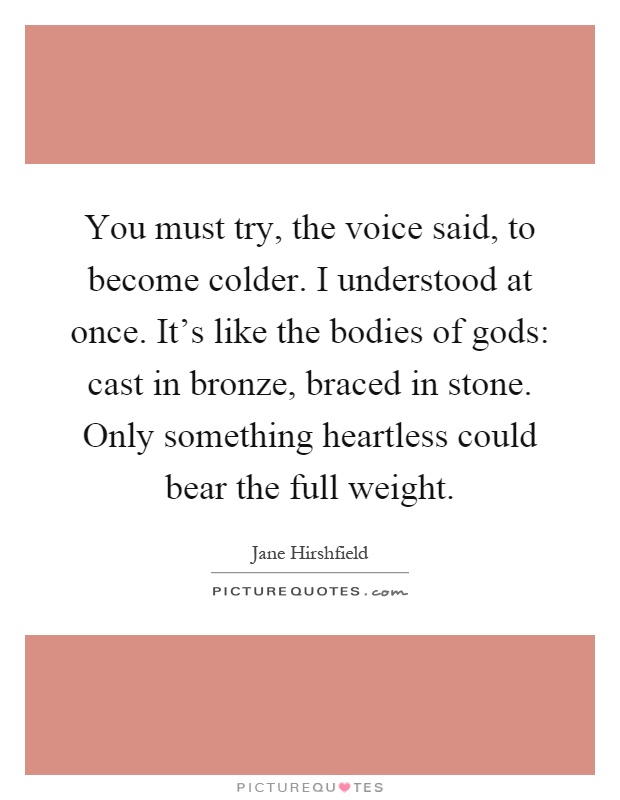 You must try, the voice said, to become colder. I understood at once. It's like the bodies of gods: cast in bronze, braced in stone. Only something heartless could bear the full weight Picture Quote #1