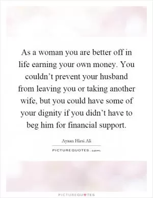 As a woman you are better off in life earning your own money. You couldn’t prevent your husband from leaving you or taking another wife, but you could have some of your dignity if you didn’t have to beg him for financial support Picture Quote #1