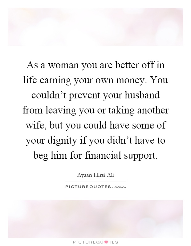 As a woman you are better off in life earning your own money. You couldn't prevent your husband from leaving you or taking another wife, but you could have some of your dignity if you didn't have to beg him for financial support Picture Quote #1