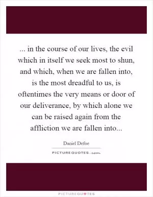 ... in the course of our lives, the evil which in itself we seek most to shun, and which, when we are fallen into, is the most dreadful to us, is oftentimes the very means or door of our deliverance, by which alone we can be raised again from the affliction we are fallen into Picture Quote #1