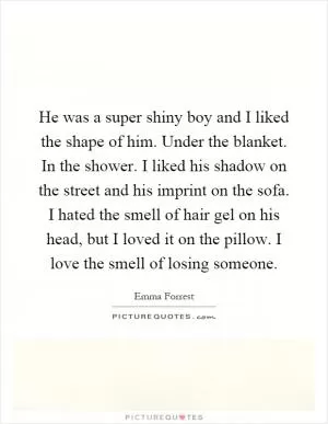 He was a super shiny boy and I liked the shape of him. Under the blanket. In the shower. I liked his shadow on the street and his imprint on the sofa. I hated the smell of hair gel on his head, but I loved it on the pillow. I love the smell of losing someone Picture Quote #1
