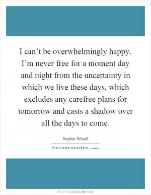 I can’t be overwhelmingly happy. I’m never free for a moment day and night from the uncertainty in which we live these days, which excludes any carefree plans for tomorrow and casts a shadow over all the days to come Picture Quote #1