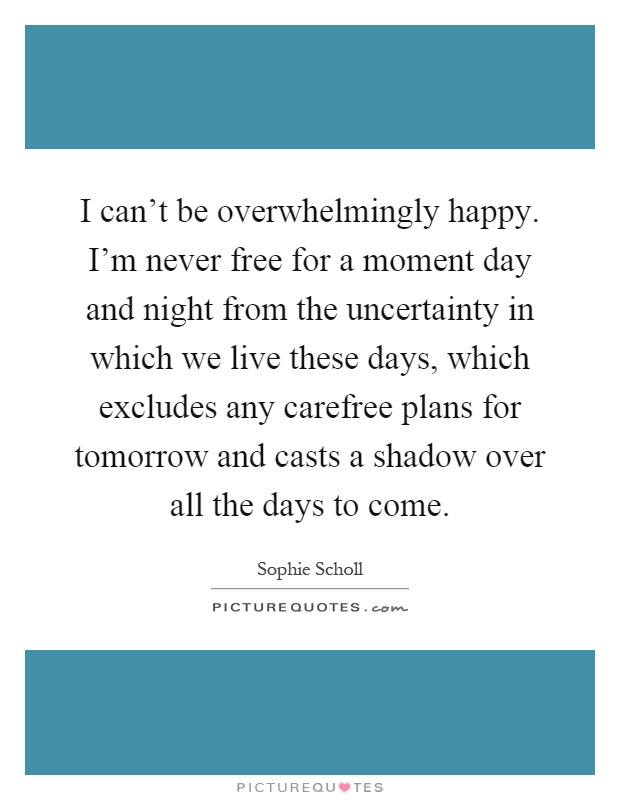 I can't be overwhelmingly happy. I'm never free for a moment day and night from the uncertainty in which we live these days, which excludes any carefree plans for tomorrow and casts a shadow over all the days to come Picture Quote #1