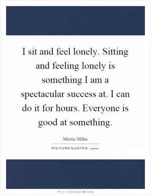 I sit and feel lonely. Sitting and feeling lonely is something I am a spectacular success at. I can do it for hours. Everyone is good at something Picture Quote #1