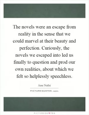 The novels were an escape from reality in the sense that we could marvel at their beauty and perfection. Curiously, the novels we escaped into led us finally to question and prod our own realities, about which we felt so helplessly speechless Picture Quote #1