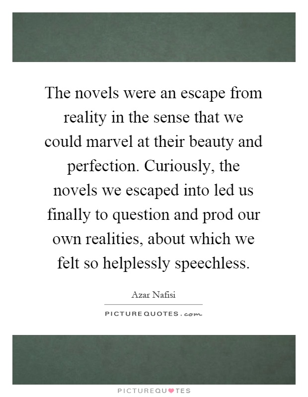 The novels were an escape from reality in the sense that we could marvel at their beauty and perfection. Curiously, the novels we escaped into led us finally to question and prod our own realities, about which we felt so helplessly speechless Picture Quote #1