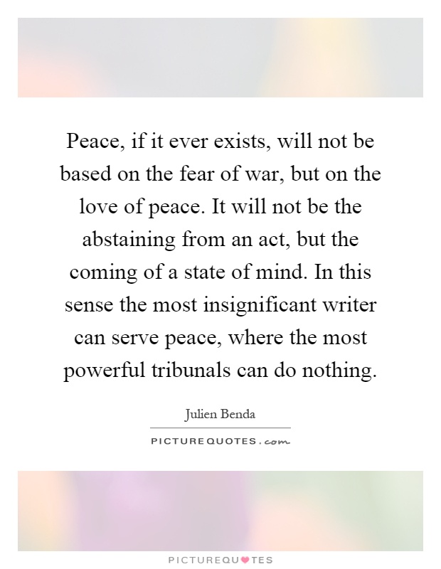 Peace, if it ever exists, will not be based on the fear of war, but on the love of peace. It will not be the abstaining from an act, but the coming of a state of mind. In this sense the most insignificant writer can serve peace, where the most powerful tribunals can do nothing Picture Quote #1
