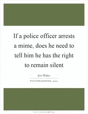 If a police officer arrests a mime, does he need to tell him he has the right to remain silent Picture Quote #1