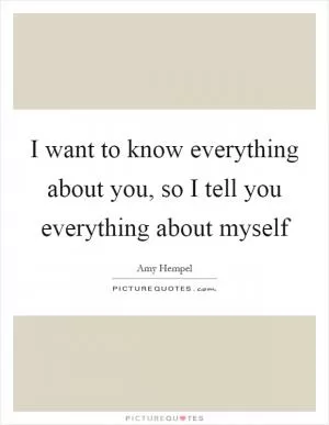I want to know everything about you, so I tell you everything about myself Picture Quote #1