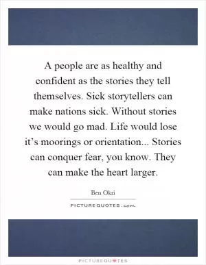 A people are as healthy and confident as the stories they tell themselves. Sick storytellers can make nations sick. Without stories we would go mad. Life would lose it’s moorings or orientation... Stories can conquer fear, you know. They can make the heart larger Picture Quote #1