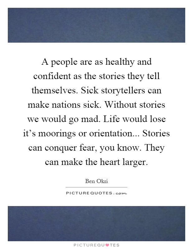 A people are as healthy and confident as the stories they tell themselves. Sick storytellers can make nations sick. Without stories we would go mad. Life would lose it's moorings or orientation... Stories can conquer fear, you know. They can make the heart larger Picture Quote #1