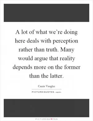 A lot of what we’re doing here deals with perception rather than truth. Many would argue that reality depends more on the former than the latter Picture Quote #1