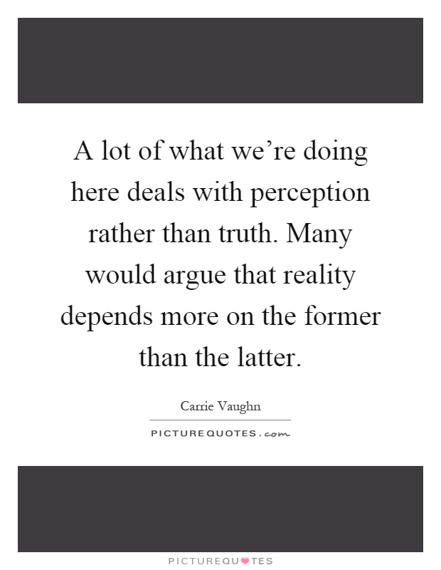 A lot of what we're doing here deals with perception rather than truth. Many would argue that reality depends more on the former than the latter Picture Quote #1