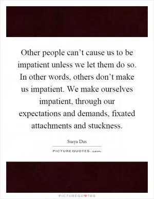 Other people can’t cause us to be impatient unless we let them do so. In other words, others don’t make us impatient. We make ourselves impatient, through our expectations and demands, fixated attachments and stuckness Picture Quote #1