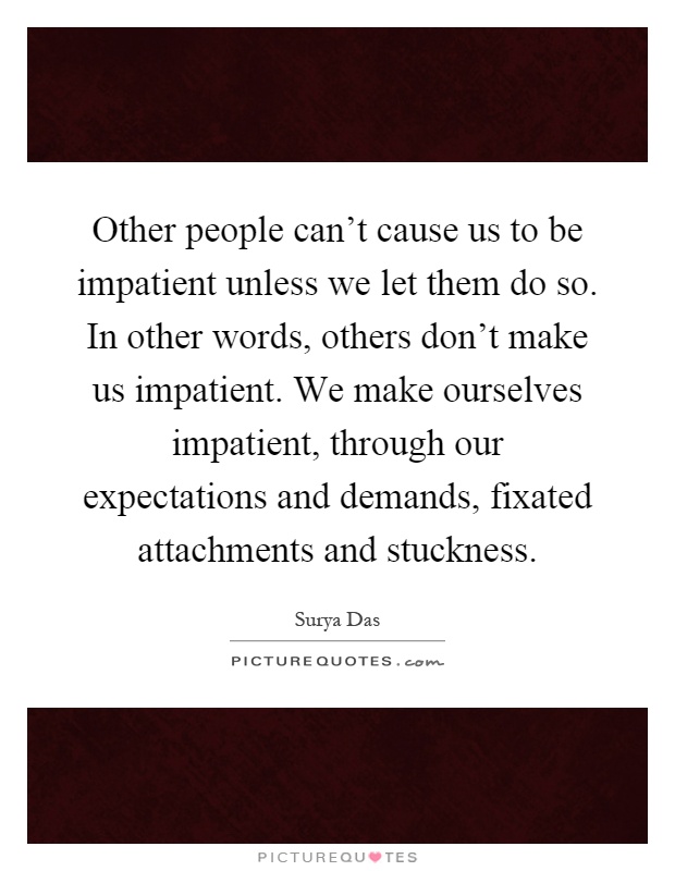 Other people can't cause us to be impatient unless we let them do so. In other words, others don't make us impatient. We make ourselves impatient, through our expectations and demands, fixated attachments and stuckness Picture Quote #1