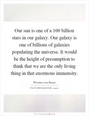 Our sun is one of a 100 billion stars in our galaxy. Our galaxy is one of billions of galaxies populating the universe. It would be the height of presumption to think that we are the only living thing in that enormous immensity Picture Quote #1