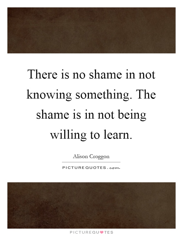 There is no shame in not knowing something. The shame is in not being willing to learn Picture Quote #1