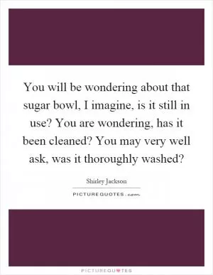 You will be wondering about that sugar bowl, I imagine, is it still in use? You are wondering, has it been cleaned? You may very well ask, was it thoroughly washed? Picture Quote #1