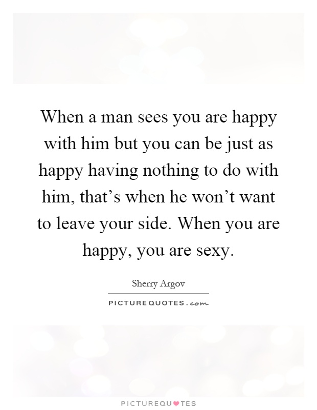 When a man sees you are happy with him but you can be just as happy having nothing to do with him, that's when he won't want to leave your side. When you are happy, you are sexy Picture Quote #1