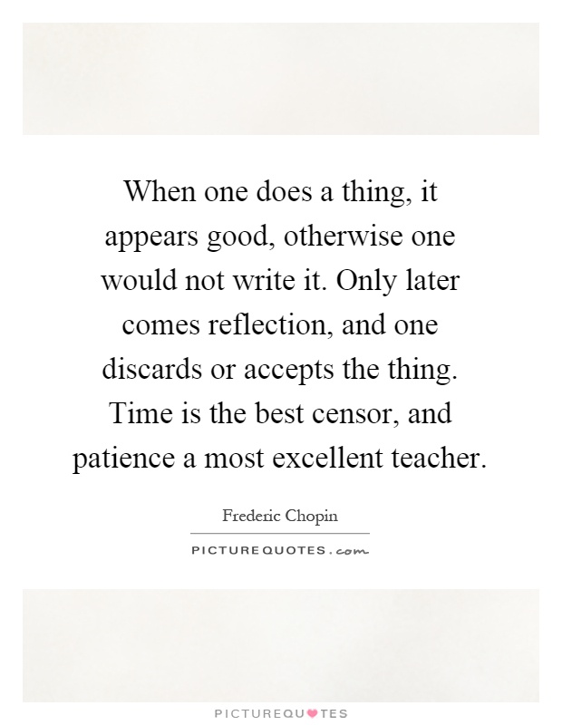 When one does a thing, it appears good, otherwise one would not write it. Only later comes reflection, and one discards or accepts the thing. Time is the best censor, and patience a most excellent teacher Picture Quote #1