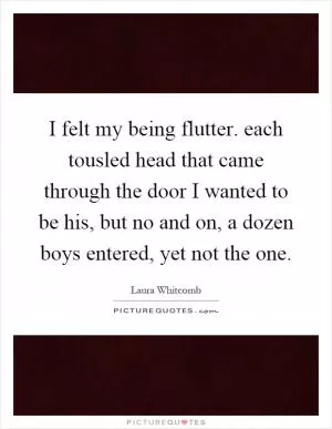 I felt my being flutter. each tousled head that came through the door I wanted to be his, but no and on, a dozen boys entered, yet not the one Picture Quote #1