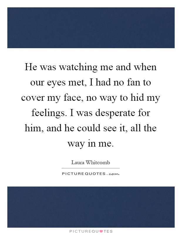 He was watching me and when our eyes met, I had no fan to cover my face, no way to hid my feelings. I was desperate for him, and he could see it, all the way in me Picture Quote #1