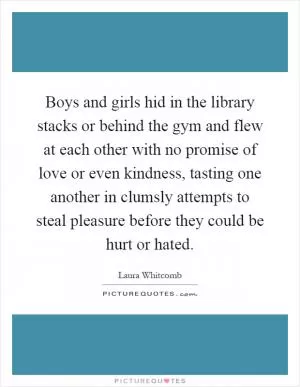 Boys and girls hid in the library stacks or behind the gym and flew at each other with no promise of love or even kindness, tasting one another in clumsly attempts to steal pleasure before they could be hurt or hated Picture Quote #1
