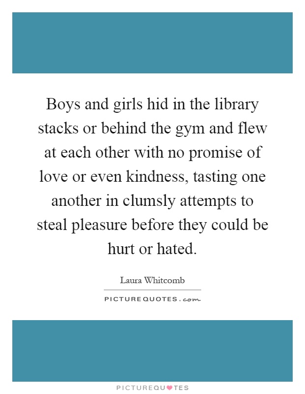 Boys and girls hid in the library stacks or behind the gym and flew at each other with no promise of love or even kindness, tasting one another in clumsly attempts to steal pleasure before they could be hurt or hated Picture Quote #1