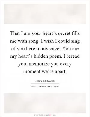 That I am your heart’s secret fills me with song. I wish I could sing of you here in my cage. You are my heart’s hidden poem. I reread you, memorize you every moment we’re apart Picture Quote #1