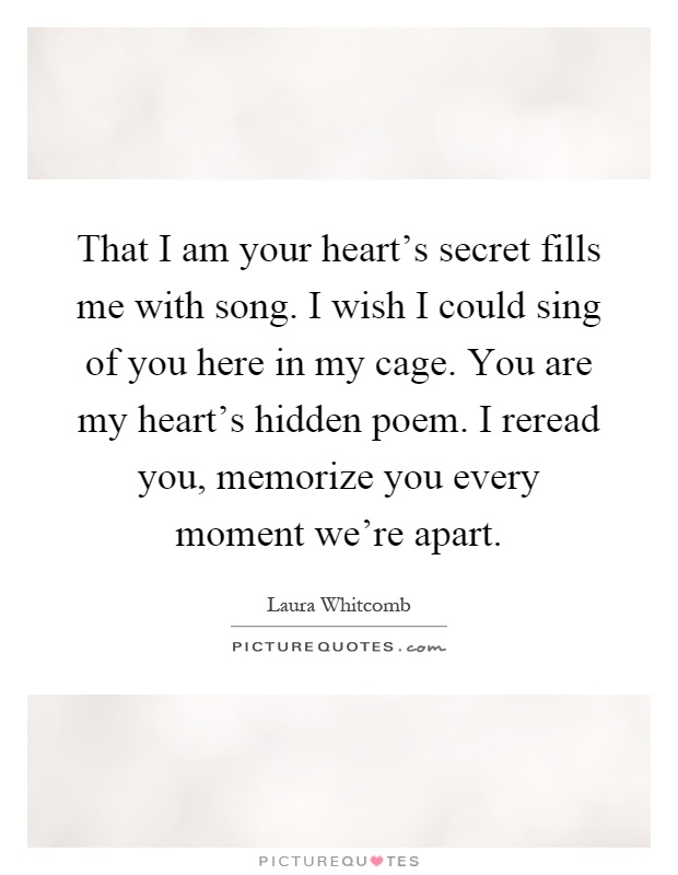 That I am your heart's secret fills me with song. I wish I could sing of you here in my cage. You are my heart's hidden poem. I reread you, memorize you every moment we're apart Picture Quote #1