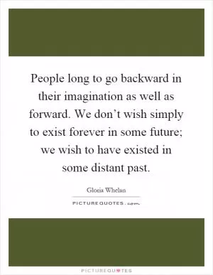 People long to go backward in their imagination as well as forward. We don’t wish simply to exist forever in some future; we wish to have existed in some distant past Picture Quote #1