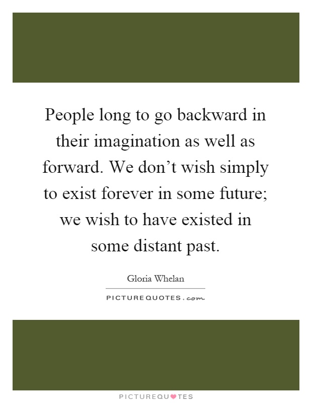 People long to go backward in their imagination as well as forward. We don't wish simply to exist forever in some future; we wish to have existed in some distant past Picture Quote #1