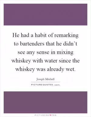 He had a habit of remarking to bartenders that he didn’t see any sense in mixing whiskey with water since the whiskey was already wet Picture Quote #1