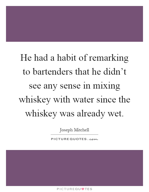 He had a habit of remarking to bartenders that he didn't see any sense in mixing whiskey with water since the whiskey was already wet Picture Quote #1