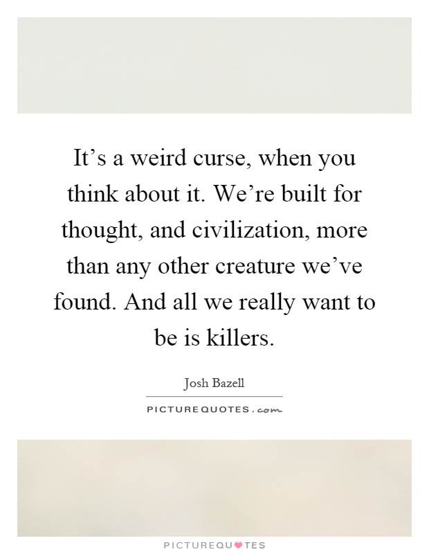 It's a weird curse, when you think about it. We're built for thought, and civilization, more than any other creature we've found. And all we really want to be is killers Picture Quote #1