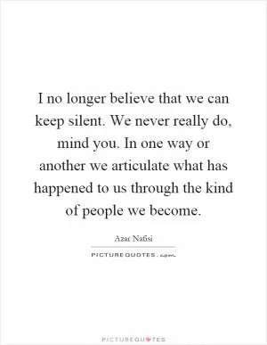 I no longer believe that we can keep silent. We never really do, mind you. In one way or another we articulate what has happened to us through the kind of people we become Picture Quote #1