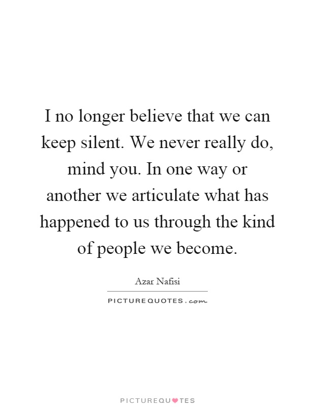I no longer believe that we can keep silent. We never really do, mind you. In one way or another we articulate what has happened to us through the kind of people we become Picture Quote #1