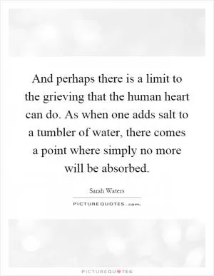 And perhaps there is a limit to the grieving that the human heart can do. As when one adds salt to a tumbler of water, there comes a point where simply no more will be absorbed Picture Quote #1