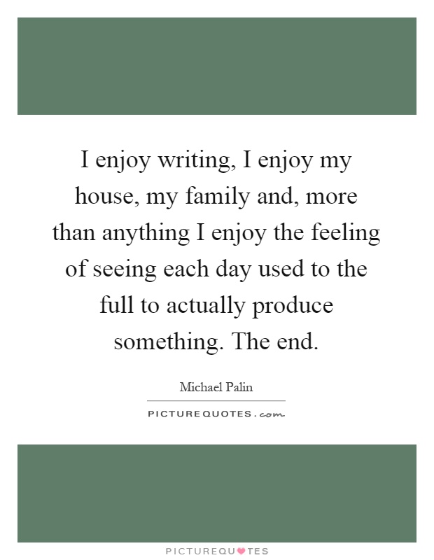 I enjoy writing, I enjoy my house, my family and, more than anything I enjoy the feeling of seeing each day used to the full to actually produce something. The end Picture Quote #1