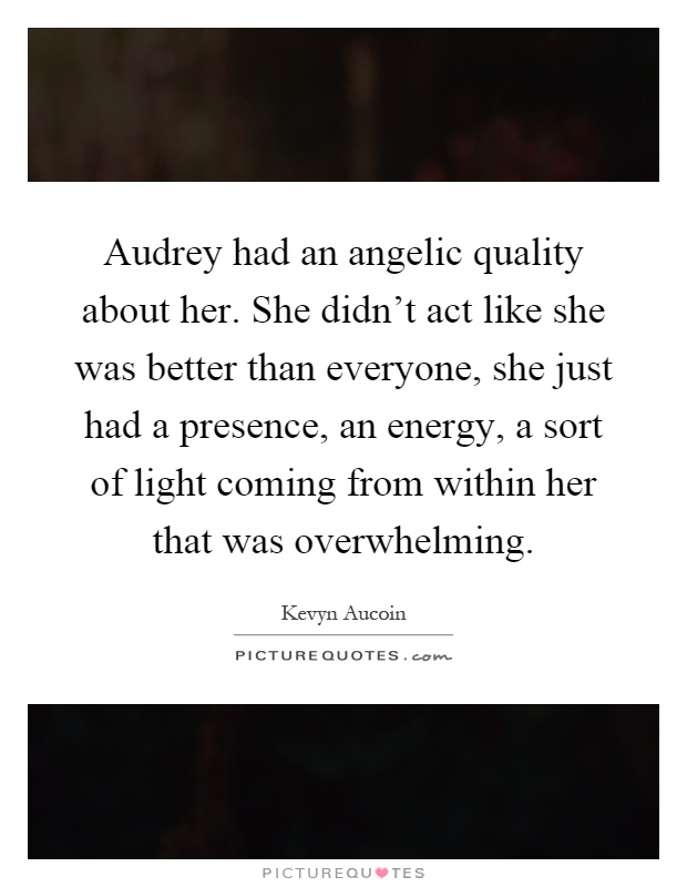 Audrey had an angelic quality about her. She didn't act like she was better than everyone, she just had a presence, an energy, a sort of light coming from within her that was overwhelming Picture Quote #1