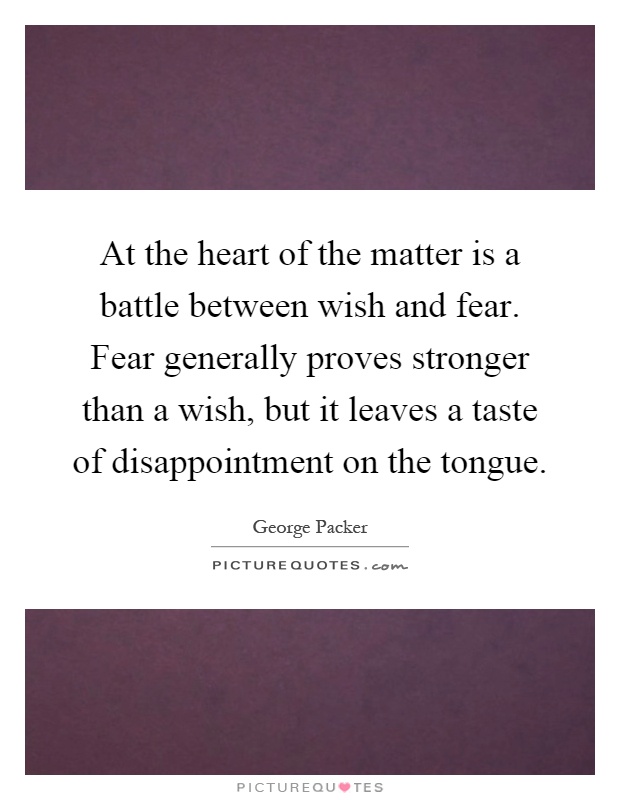 At the heart of the matter is a battle between wish and fear. Fear generally proves stronger than a wish, but it leaves a taste of disappointment on the tongue Picture Quote #1