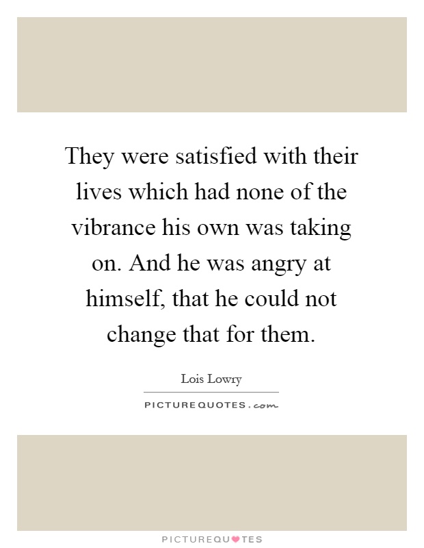 They were satisfied with their lives which had none of the vibrance his own was taking on. And he was angry at himself, that he could not change that for them Picture Quote #1